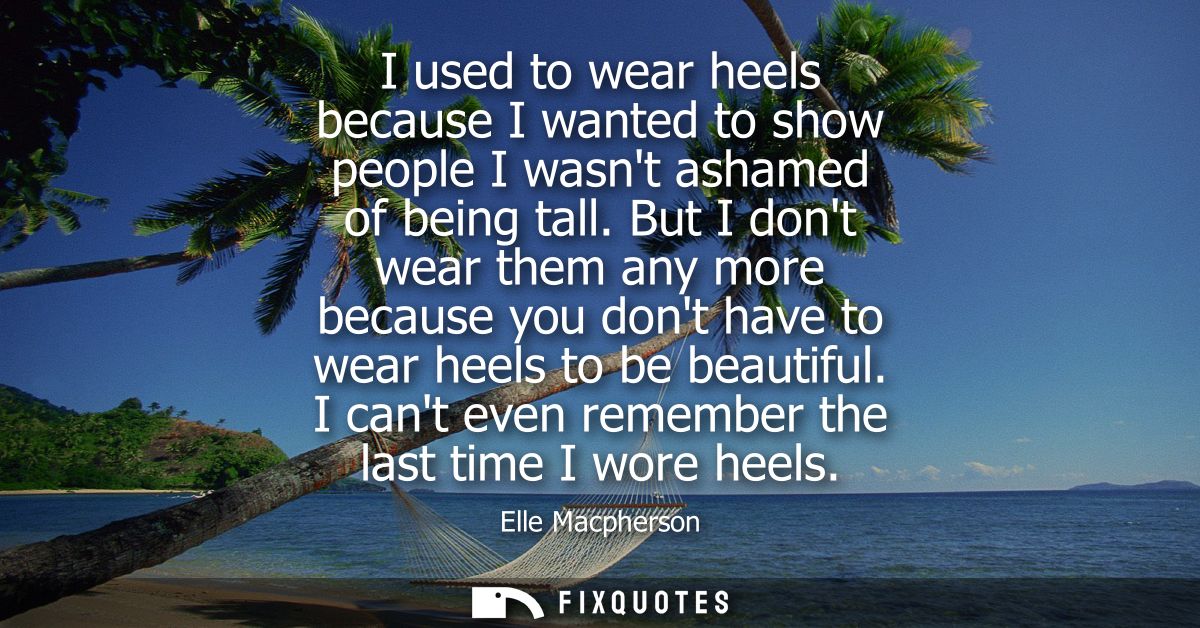 I used to wear heels because I wanted to show people I wasnt ashamed of being tall. But I dont wear them any more becaus