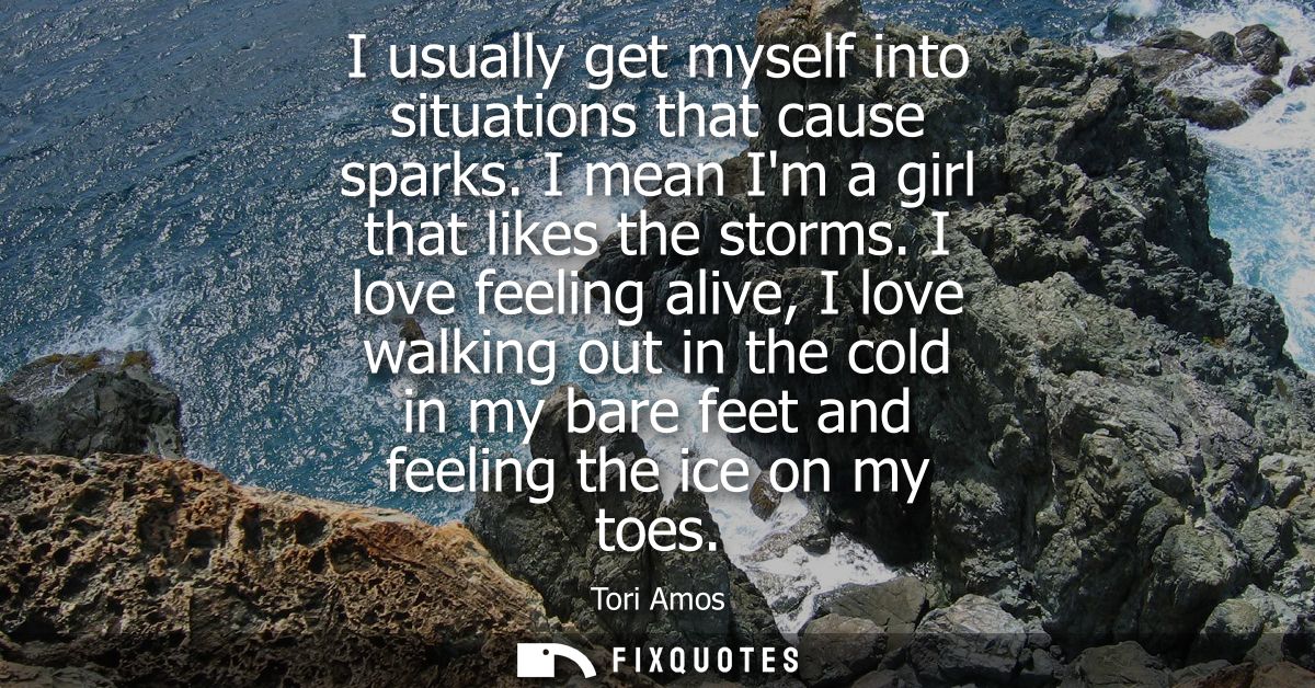 I usually get myself into situations that cause sparks. I mean Im a girl that likes the storms. I love feeling alive, I 