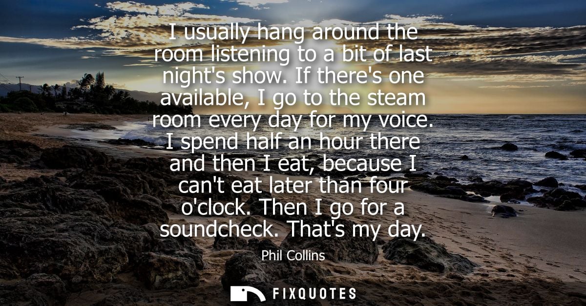 I usually hang around the room listening to a bit of last nights show. If theres one available, I go to the steam room e