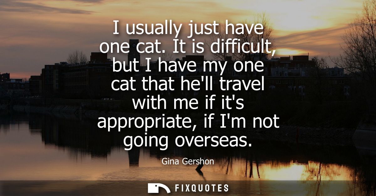 I usually just have one cat. It is difficult, but I have my one cat that hell travel with me if its appropriate, if Im n