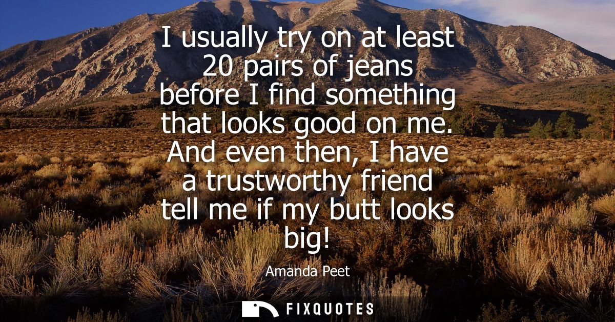 I usually try on at least 20 pairs of jeans before I find something that looks good on me. And even then, I have a trust