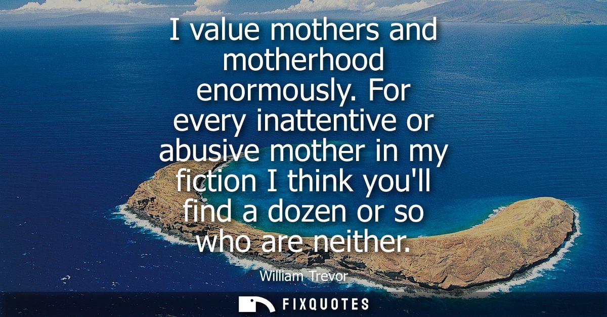 I value mothers and motherhood enormously. For every inattentive or abusive mother in my fiction I think youll find a do