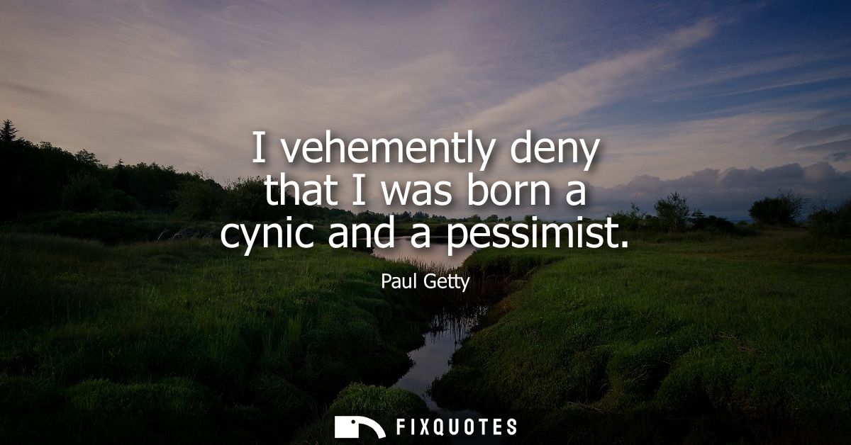 I vehemently deny that I was born a cynic and a pessimist