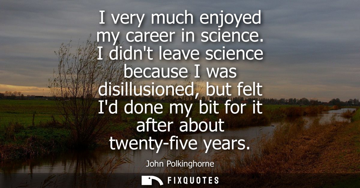 I very much enjoyed my career in science. I didnt leave science because I was disillusioned, but felt Id done my bit for