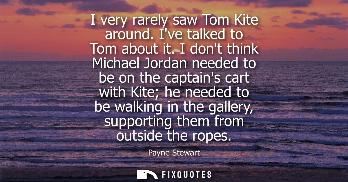 I very rarely saw Tom Kite around. Ive talked to Tom about it. I dont think Michael Jordan needed to be on the captains 