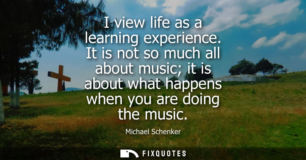 I view life as a learning experience. It is not so much all about music it is about what happens when you are doing the 
