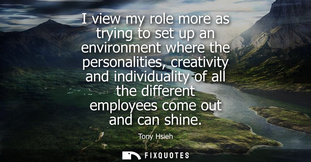 I view my role more as trying to set up an environment where the personalities, creativity and individuality of all the 