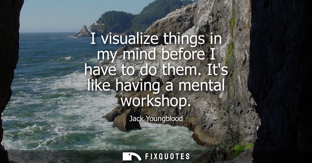 I visualize things in my mind before I have to do them. Its like having a mental workshop
