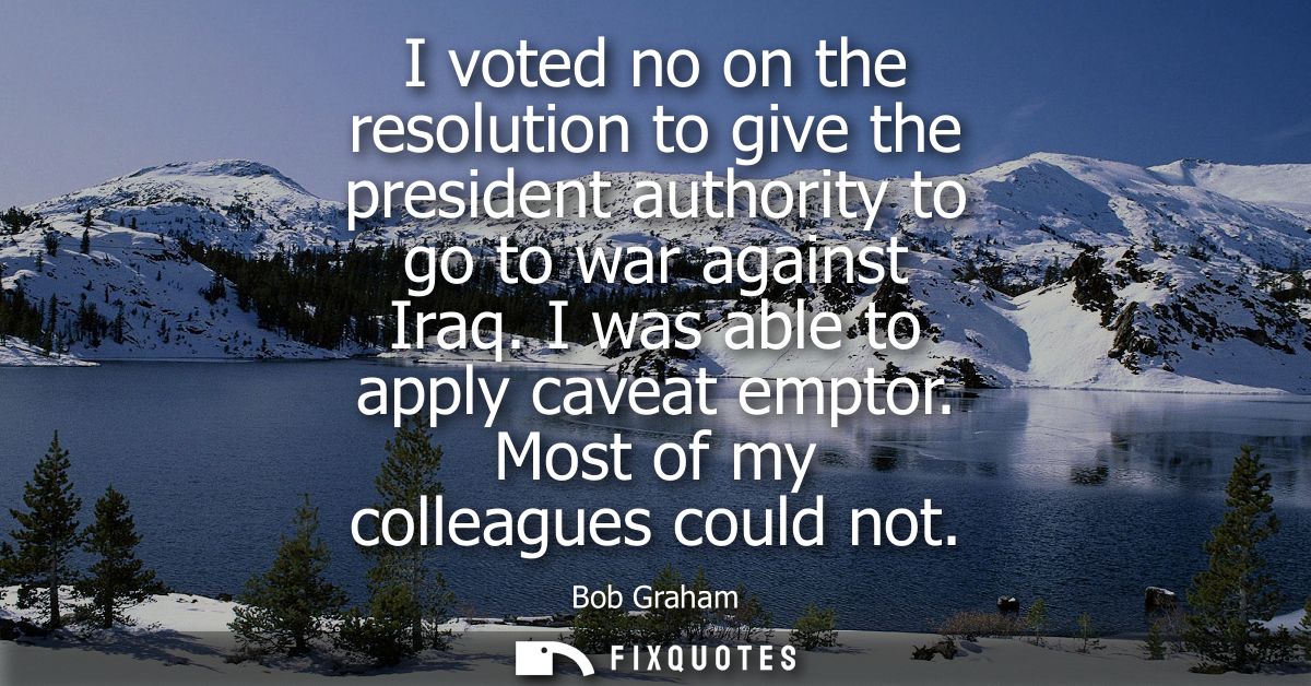 I voted no on the resolution to give the president authority to go to war against Iraq. I was able to apply caveat empto