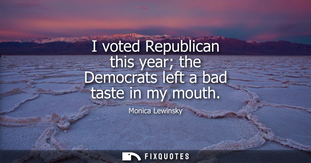 I voted Republican this year the Democrats left a bad taste in my mouth