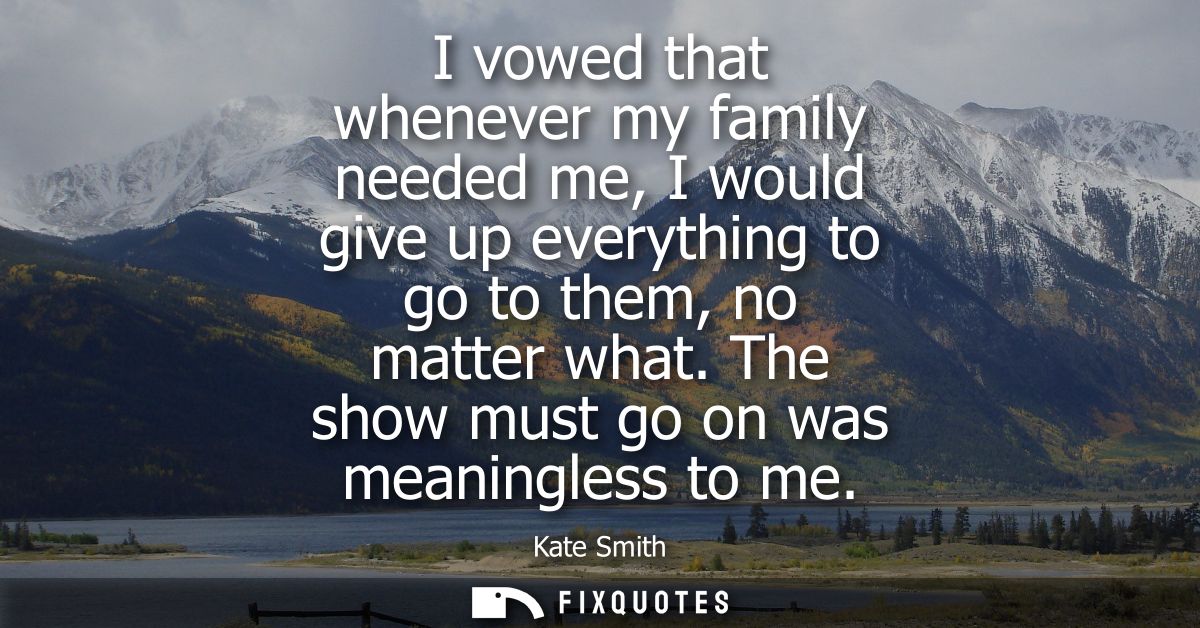 I vowed that whenever my family needed me, I would give up everything to go to them, no matter what. The show must go on