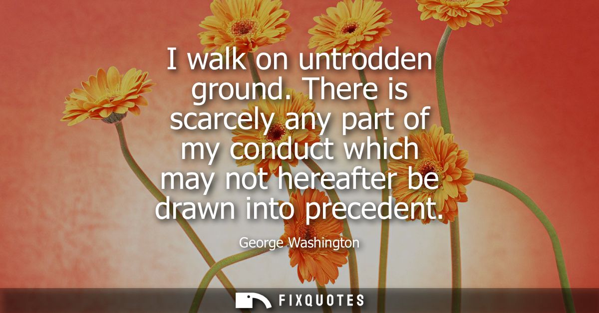I walk on untrodden ground. There is scarcely any part of my conduct which may not hereafter be drawn into precedent
