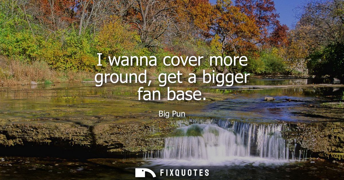 I wanna cover more ground, get a bigger fan base