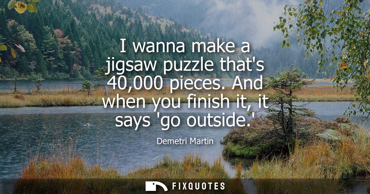 I wanna make a jigsaw puzzle thats 40,000 pieces. And when you finish it, it says go outside.