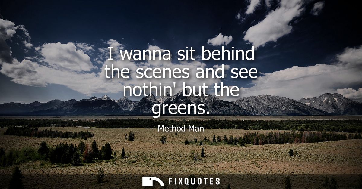 I wanna sit behind the scenes and see nothin but the greens