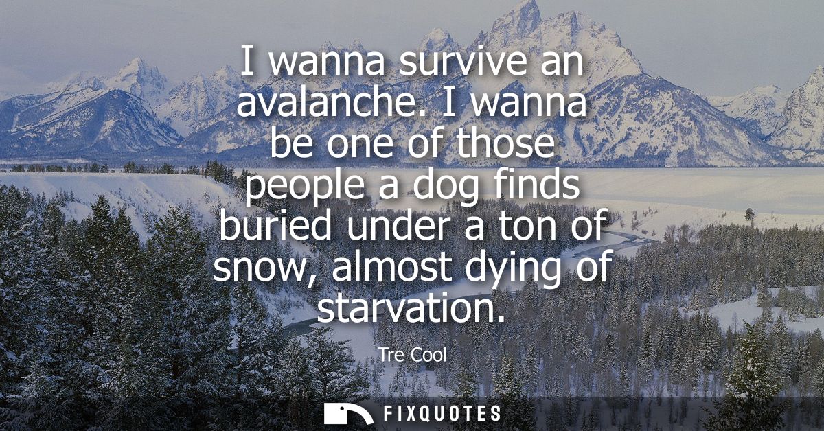 I wanna survive an avalanche. I wanna be one of those people a dog finds buried under a ton of snow, almost dying of sta