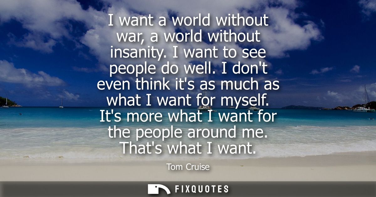 I want a world without war, a world without insanity. I want to see people do well. I dont even think its as much as wha