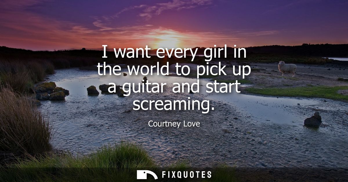 I want every girl in the world to pick up a guitar and start screaming