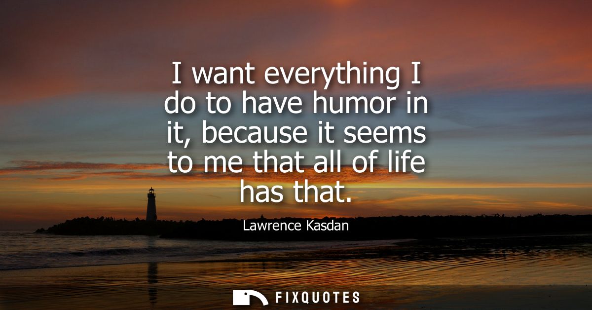 I want everything I do to have humor in it, because it seems to me that all of life has that