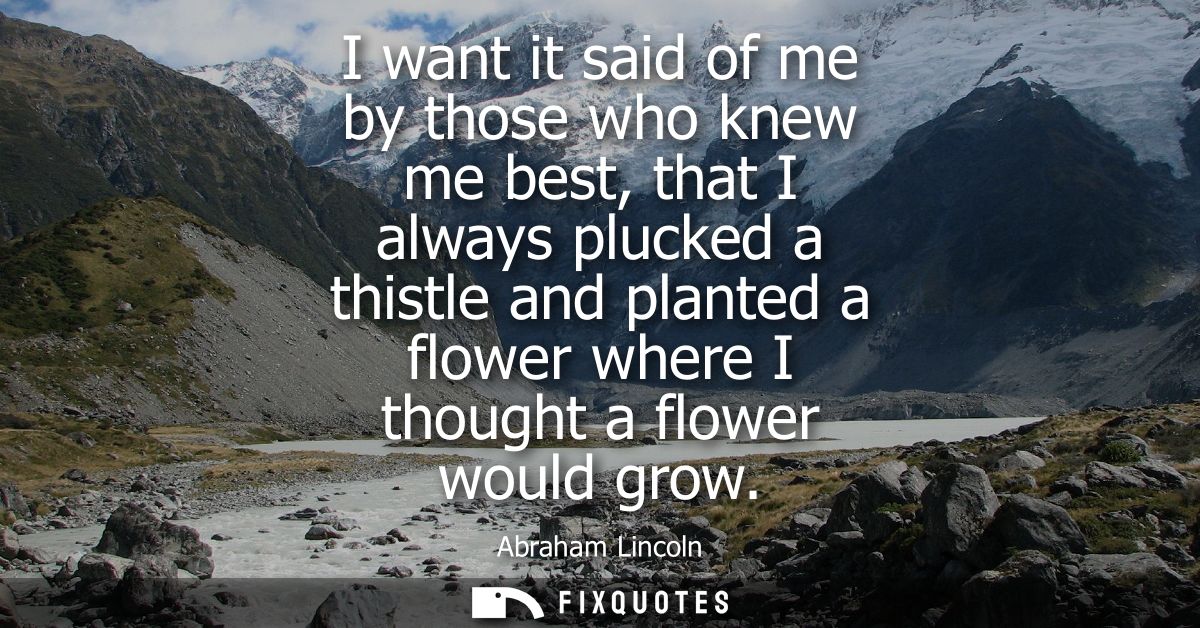 I want it said of me by those who knew me best, that I always plucked a thistle and planted a flower where I thought a f