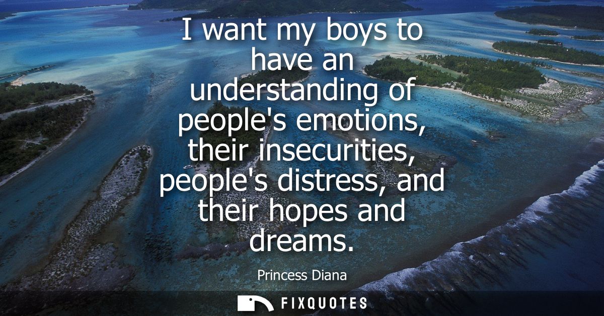 I want my boys to have an understanding of peoples emotions, their insecurities, peoples distress, and their hopes and d
