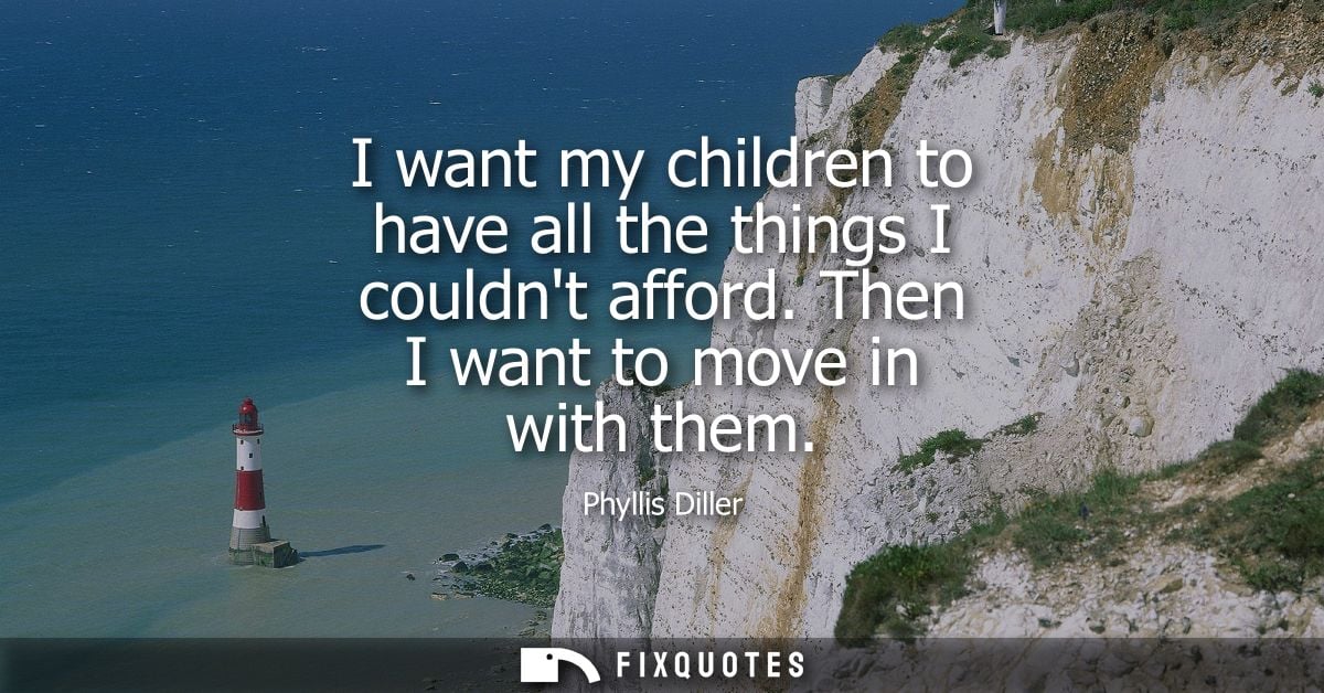 I want my children to have all the things I couldnt afford. Then I want to move in with them