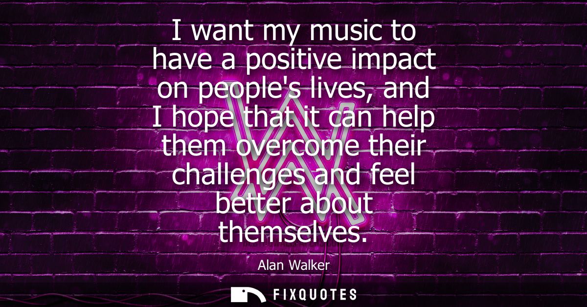 I want my music to have a positive impact on peoples lives, and I hope that it can help them overcome their challenges a
