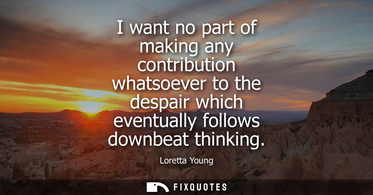 I want no part of making any contribution whatsoever to the despair which eventually follows downbeat thinking