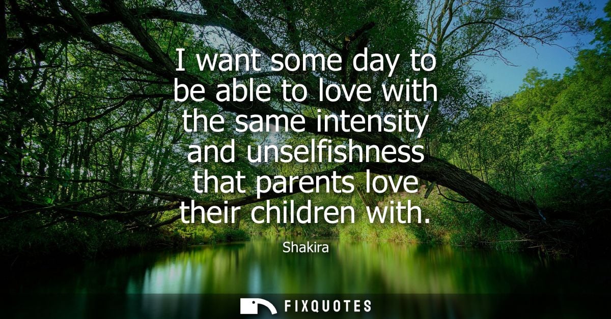 I want some day to be able to love with the same intensity and unselfishness that parents love their children with