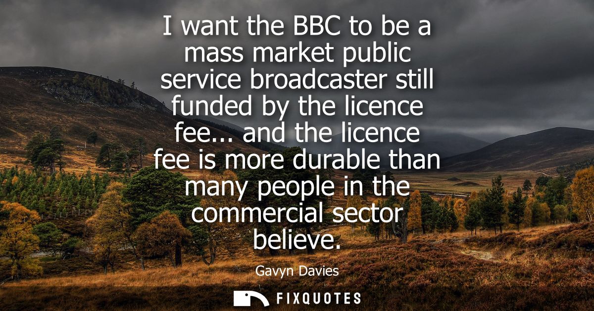 I want the BBC to be a mass market public service broadcaster still funded by the licence fee... and the licence fee is 