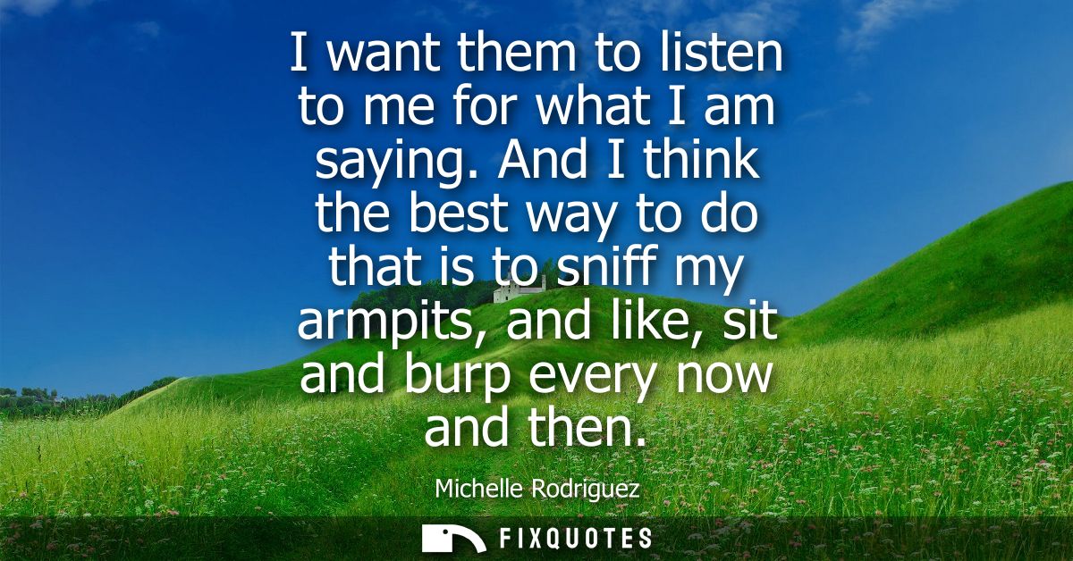 I want them to listen to me for what I am saying. And I think the best way to do that is to sniff my armpits, and like, 