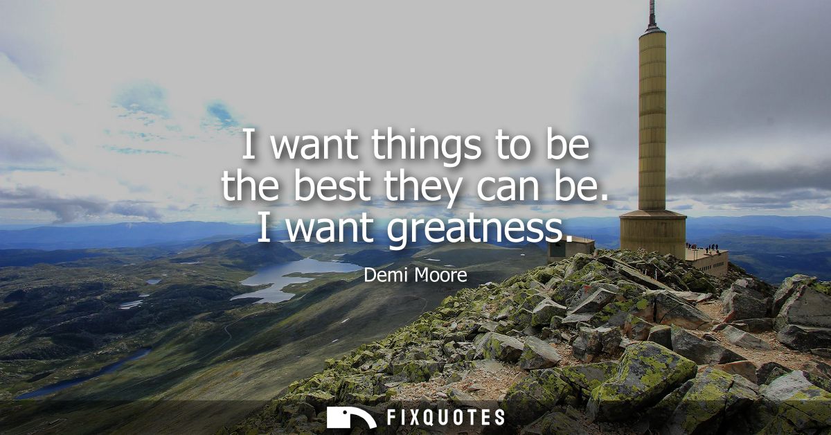 I want things to be the best they can be. I want greatness