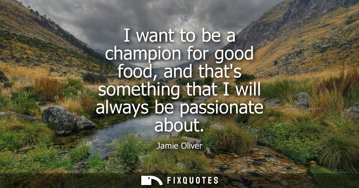I want to be a champion for good food, and thats something that I will always be passionate about