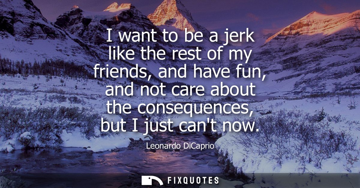 I want to be a jerk like the rest of my friends, and have fun, and not care about the consequences, but I just cant now