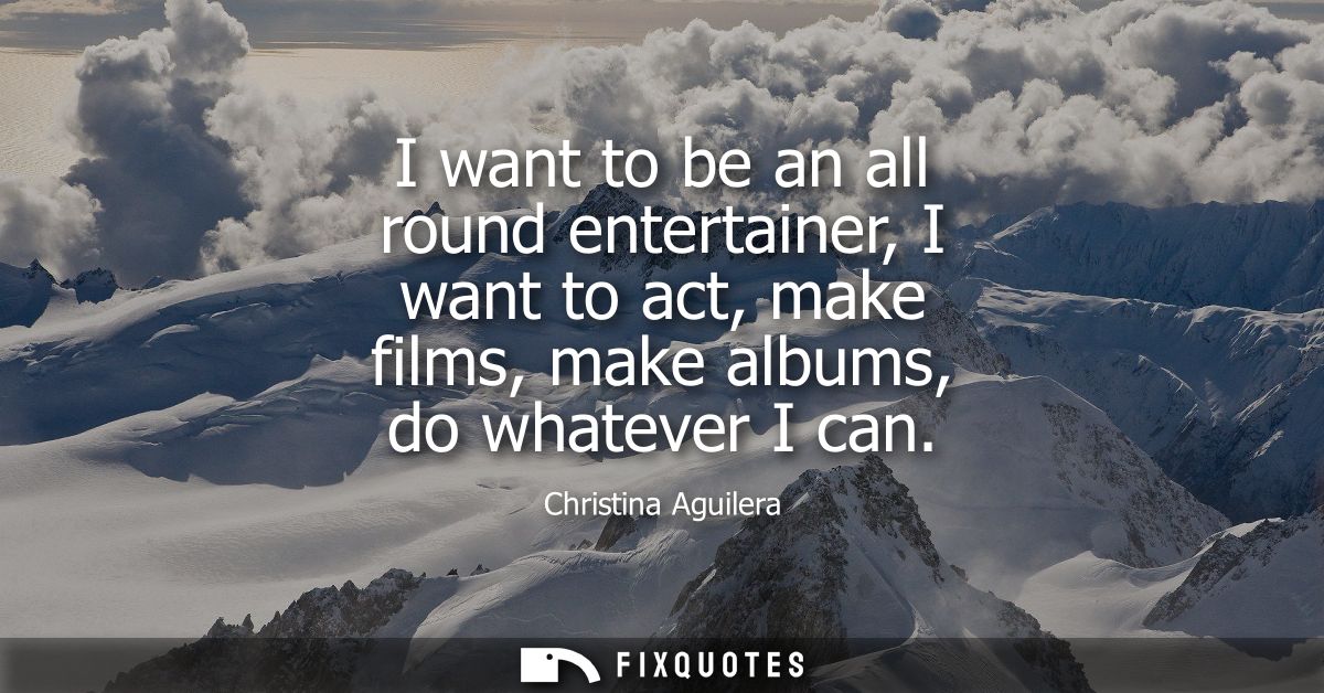 I want to be an all round entertainer, I want to act, make films, make albums, do whatever I can