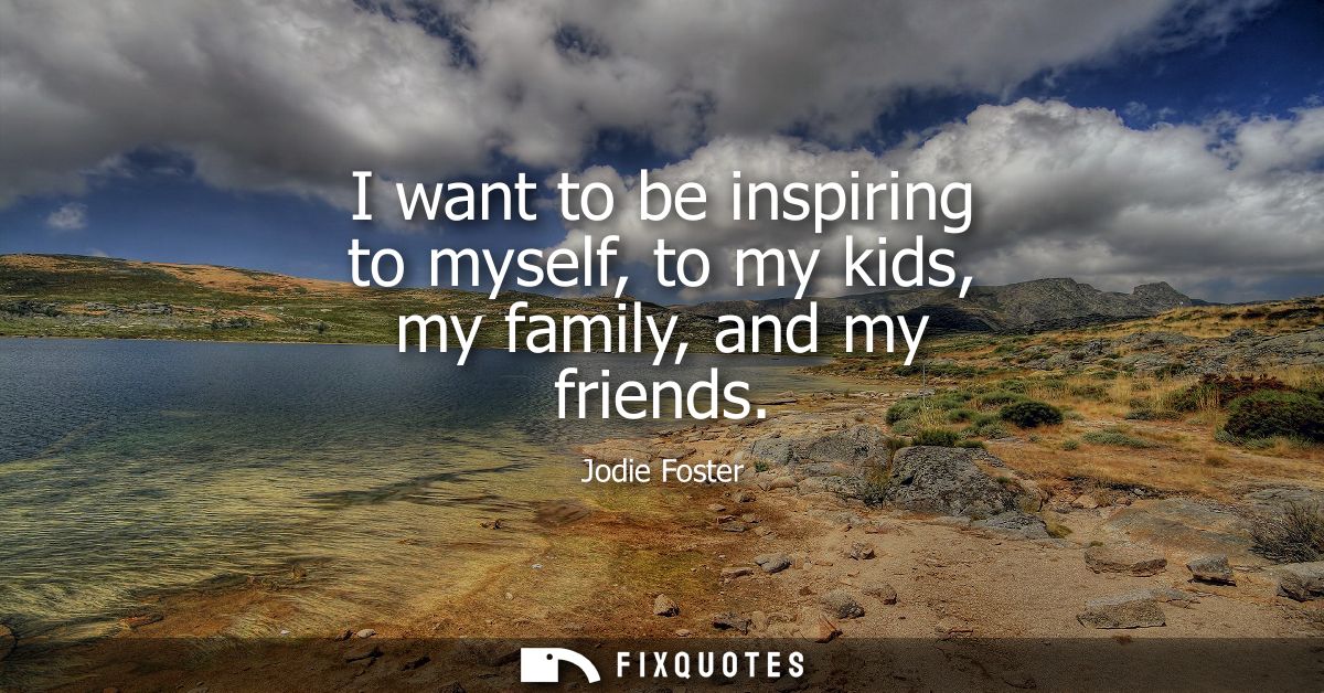 I want to be inspiring to myself, to my kids, my family, and my friends