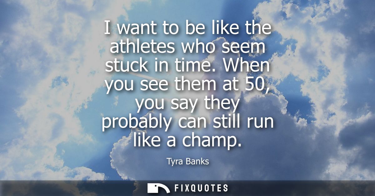 I want to be like the athletes who seem stuck in time. When you see them at 50, you say they probably can still run like