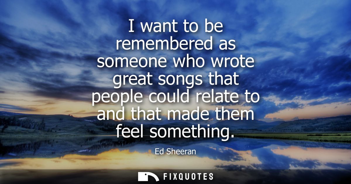 I want to be remembered as someone who wrote great songs that people could relate to and that made them feel something