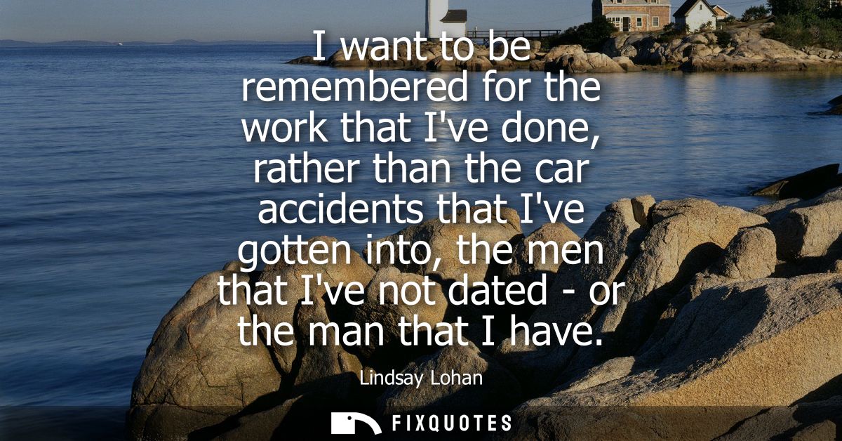 I want to be remembered for the work that Ive done, rather than the car accidents that Ive gotten into, the men that Ive