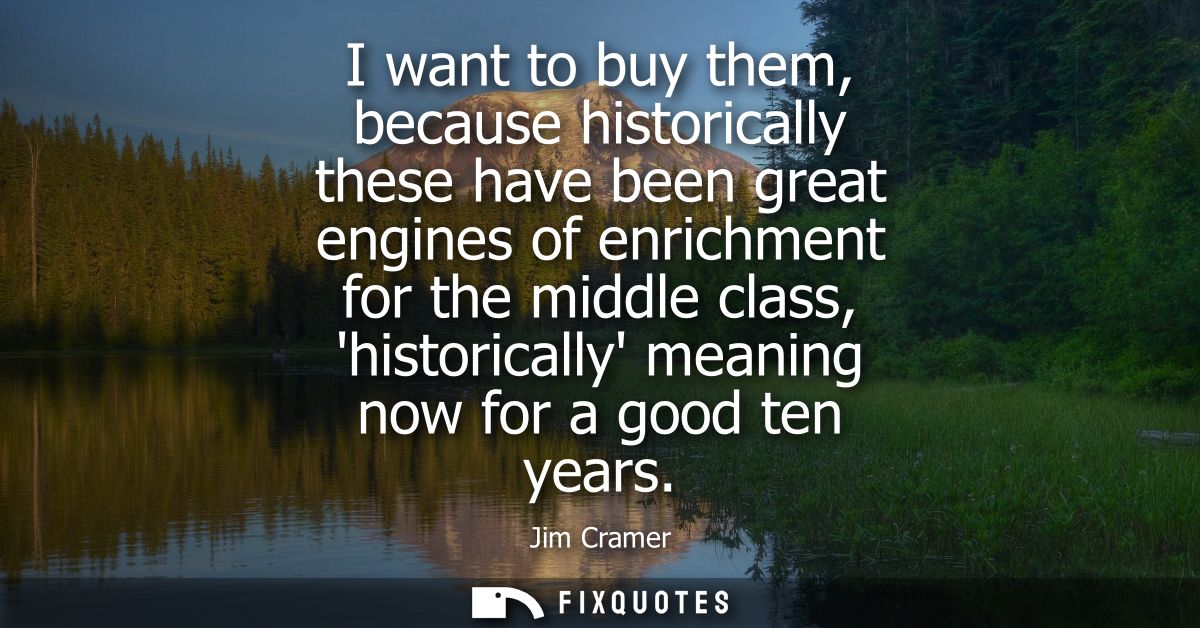 I want to buy them, because historically these have been great engines of enrichment for the middle class, historically 