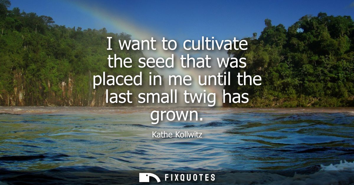 I want to cultivate the seed that was placed in me until the last small twig has grown