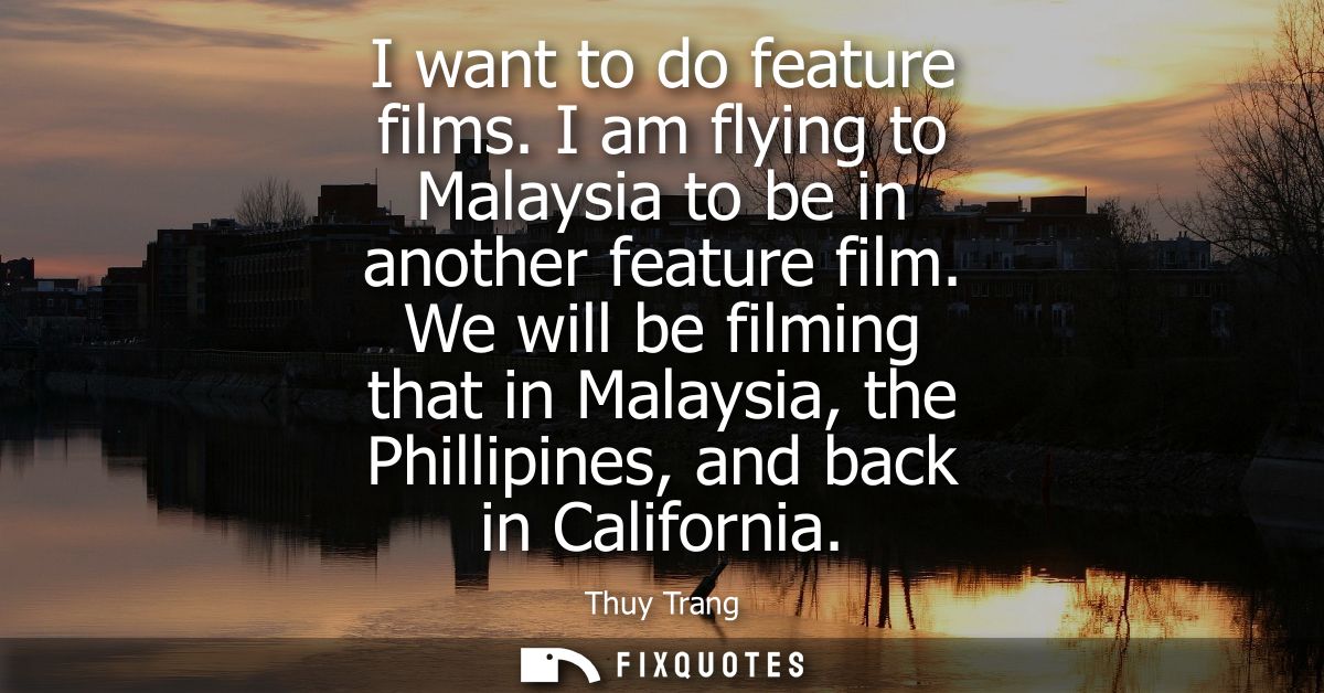 I want to do feature films. I am flying to Malaysia to be in another feature film. We will be filming that in Malaysia, 