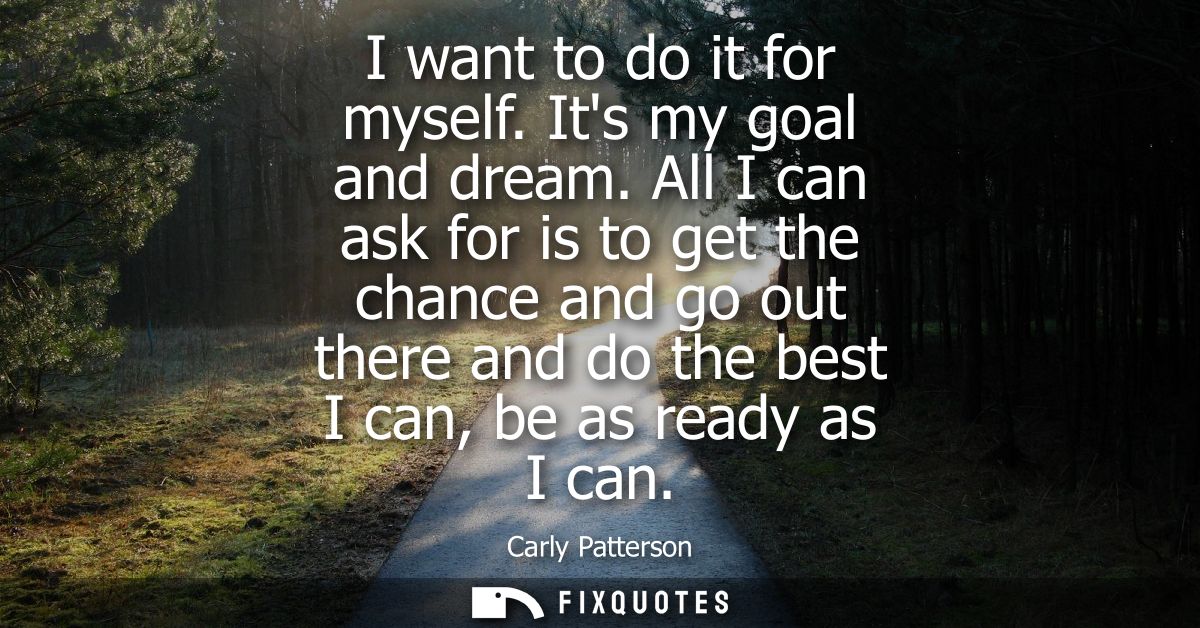 I want to do it for myself. Its my goal and dream. All I can ask for is to get the chance and go out there and do the be