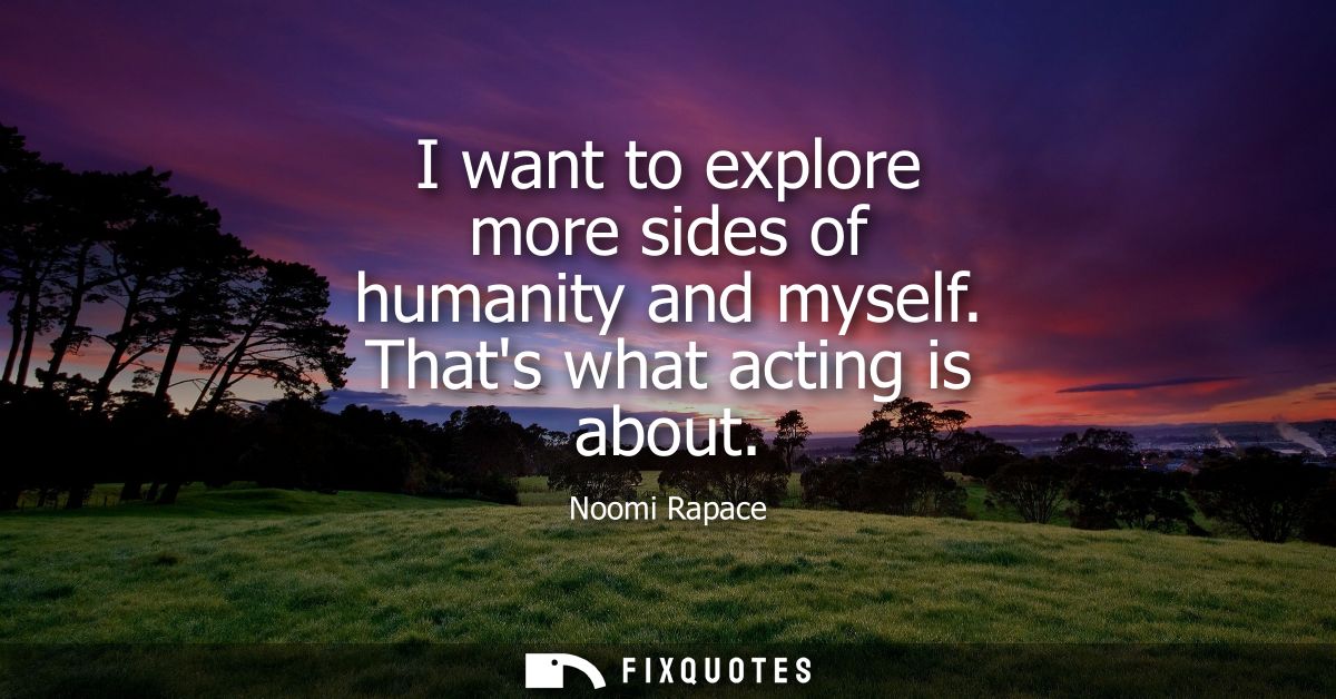 I want to explore more sides of humanity and myself. Thats what acting is about