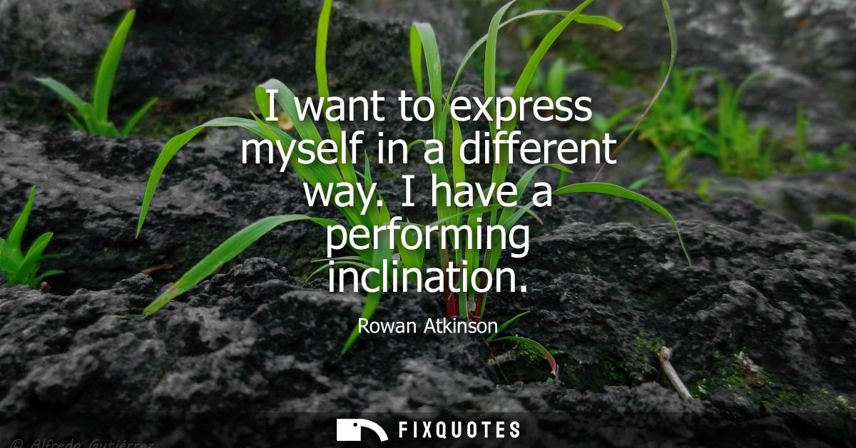 I want to express myself in a different way. I have a performing inclination - Rowan Atkinson