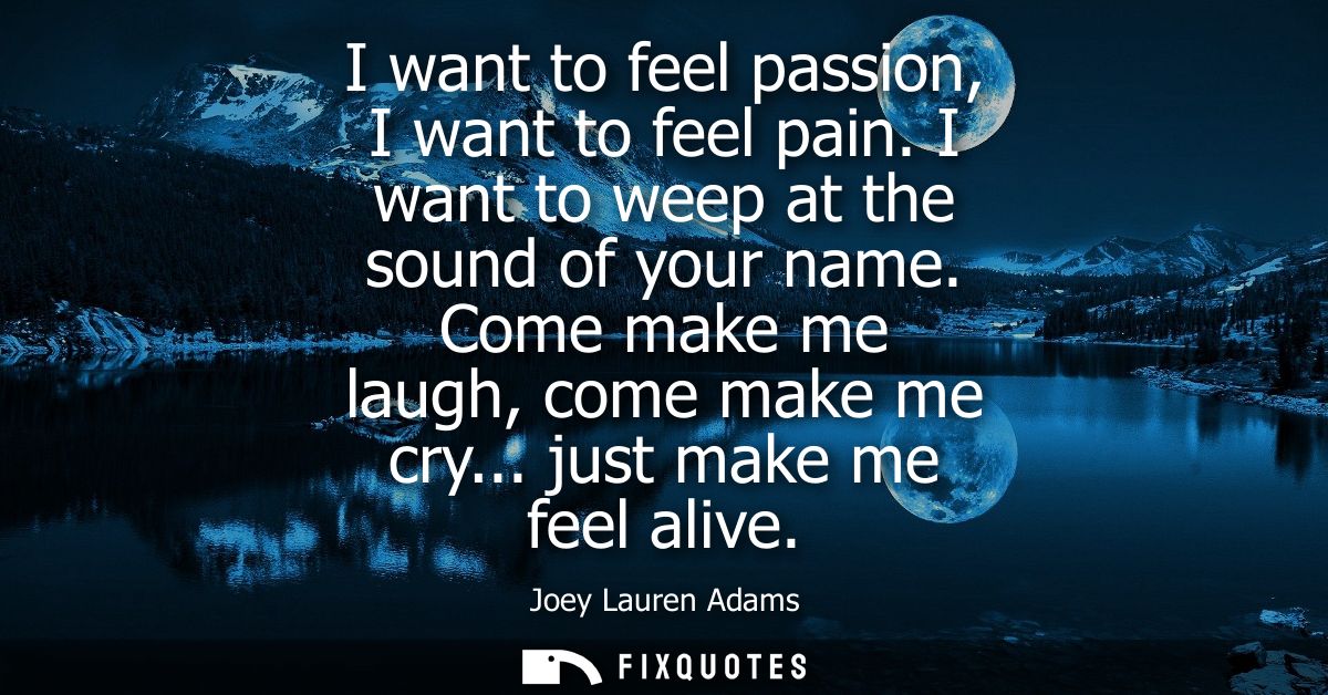 I want to feel passion, I want to feel pain. I want to weep at the sound of your name. Come make me laugh, come make me 