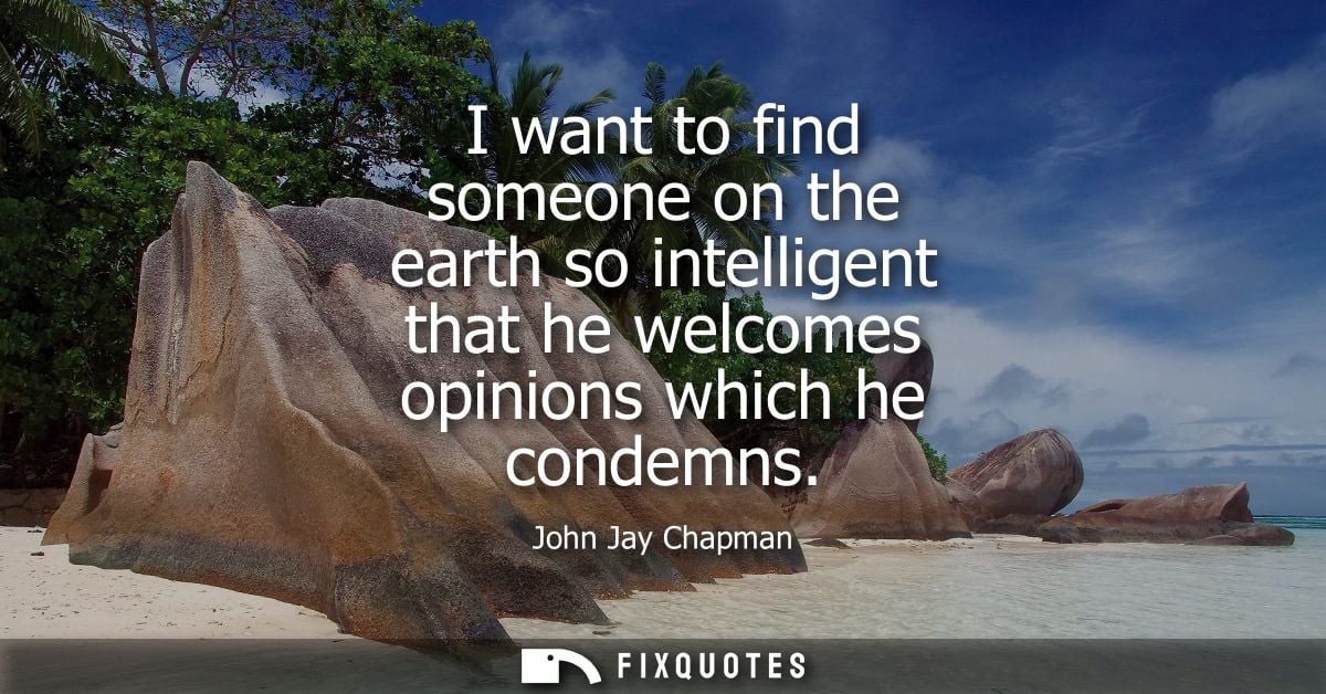 I want to find someone on the earth so intelligent that he welcomes opinions which he condemns