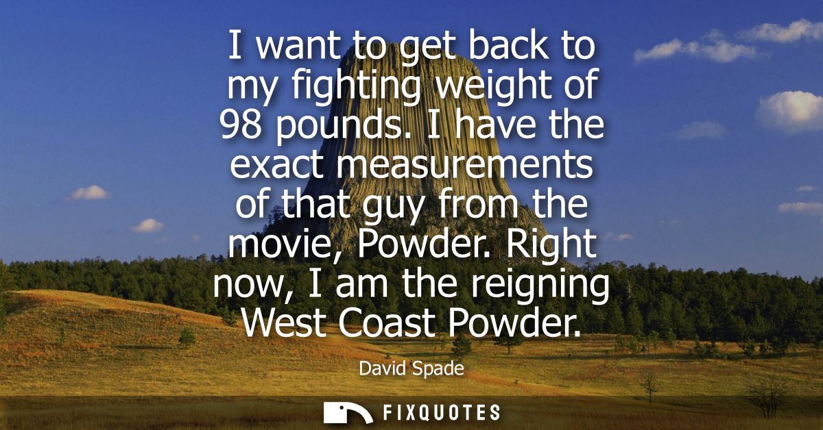 I want to get back to my fighting weight of 98 pounds. I have the exact measurements of that guy from the movie, Powder.