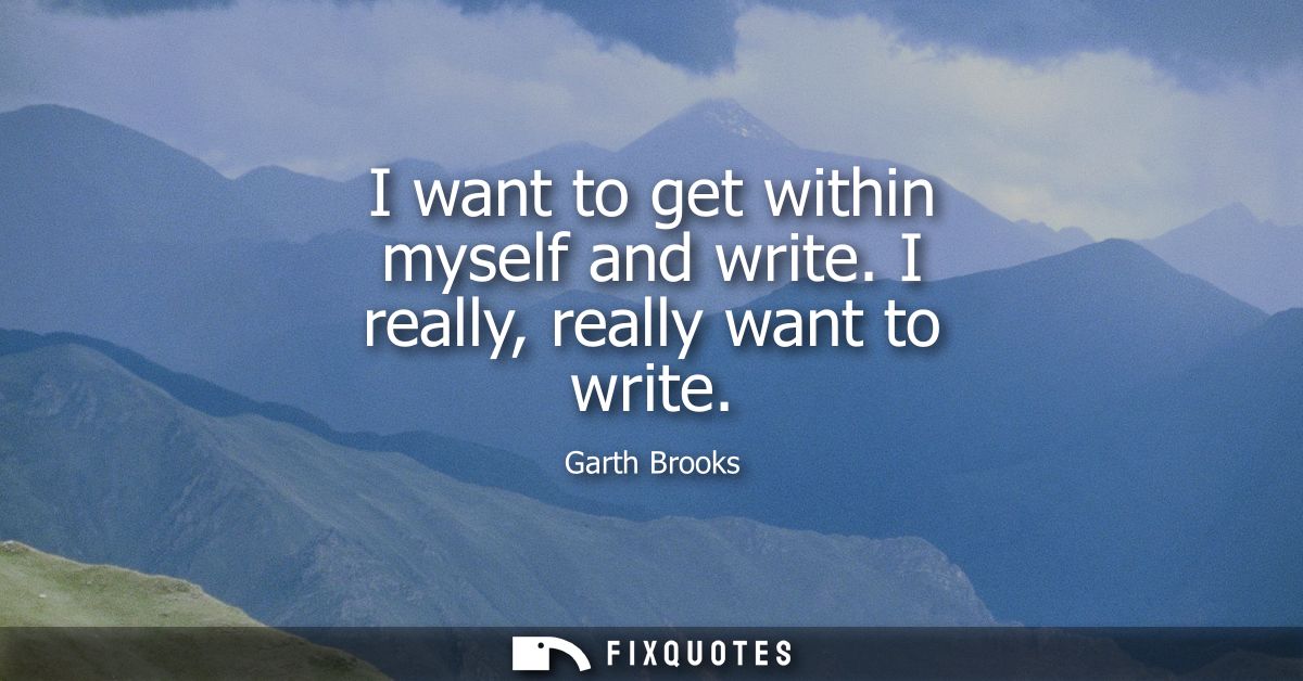 I want to get within myself and write. I really, really want to write