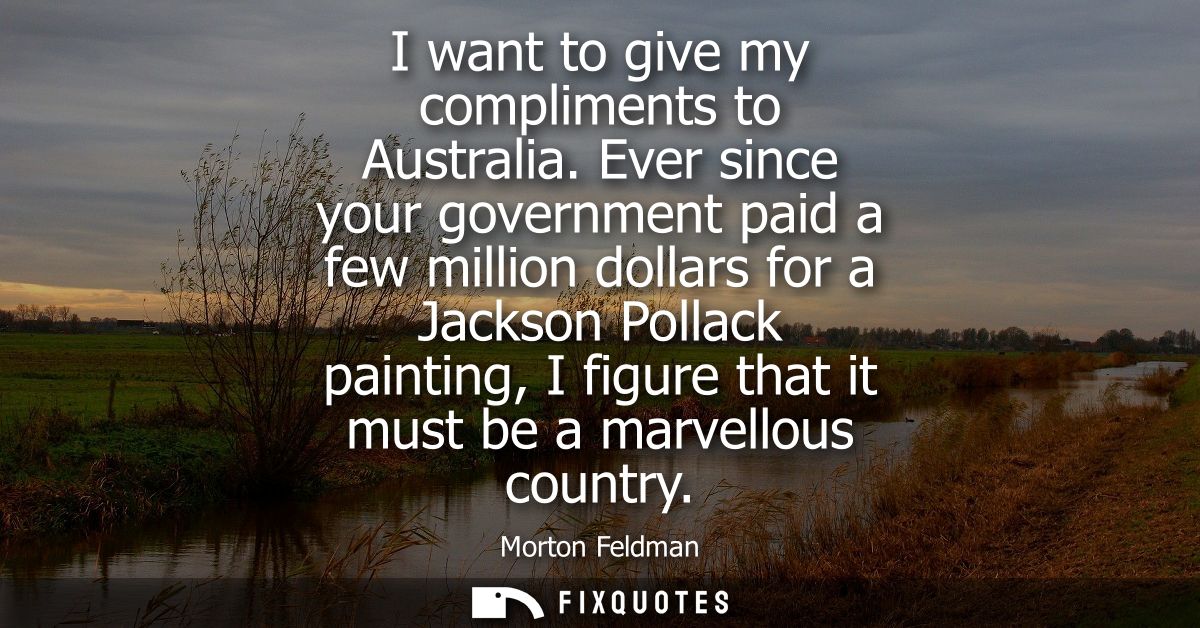 I want to give my compliments to Australia. Ever since your government paid a few million dollars for a Jackson Pollack 